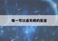 唯一可以虐天蝎的星座(唯一可以虐摩羯的星座)