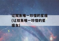 让双鱼唯一珍惜的星座(让双鱼唯一珍惜的星座女)