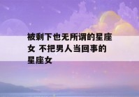 被剩下也无所谓的星座女 不把男人当回事的星座女