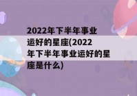 2022年下半年事业运好的星座(2022年下半年事业运好的星座是什么)