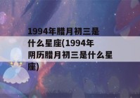 1994年腊月初三是什么星座(1994年阴历腊月初三是什么星座)