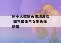 斩小人壁纸头像动漫女 霸气带杀气女生头像动漫