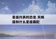 星座代表的恐龙 天蝎座和什么星座最配