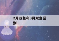 2月双鱼和3月双鱼区别(2月双鱼和3月双鱼区别在哪里)