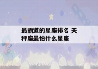 最霸道的星座排名 天秤座最怕什么星座