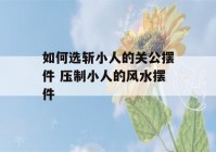 如何选斩小人的关公摆件 压制小人的风水摆件