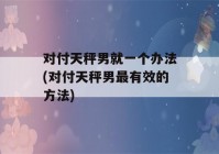 对付天秤男就一个办法(对付天秤男最有效的方法)