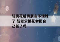 斩桃花后男朋友不理她了 斩老公桃花会把自己斩了吗