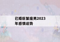 已婚巨蟹座男2023年感情运势(巨蟹男2020下半年感情)