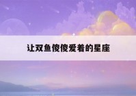 让双鱼傻傻爱着的星座(让双鱼傻傻爱着的星座有哪些)