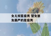 女儿奴星座男 管女朋友最严的星座男