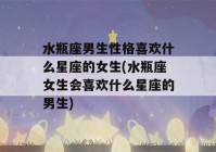 水瓶座男生性格喜欢什么星座的女生(水瓶座女生会喜欢什么星座的男生)