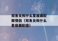 双鱼女和什么星座最配做情侣（双鱼女和什么星座最配座）