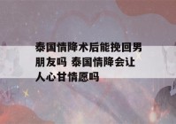 泰国情降术后能挽回男朋友吗 泰国情降会让人心甘情愿吗