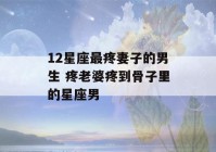 12星座最疼妻子的男生 疼老婆疼到骨子里的星座男