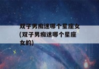 双子男痴迷哪个星座女(双子男痴迷哪个星座女的)