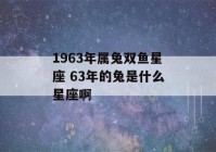 1963年属兔双鱼星座 63年的兔是什么星座啊