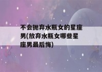 不会抛弃水瓶女的星座男(放弃水瓶女哪些星座男最后悔)