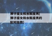 狮子座女和水瓶座男(狮子座女和水瓶座男的配对指数)