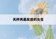 天秤男最反感的女生(天秤男和什么星座最配)