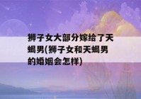 狮子女大部分嫁给了天蝎男(狮子女和天蝎男的婚姻会怎样)