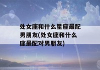 处女座和什么星座最配男朋友(处女座和什么座最配对男朋友)