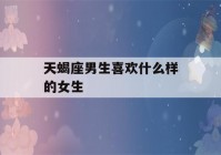 天蝎座男生喜欢什么样的女生(天蝎座男生喜欢什么样的女生星座)