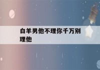 白羊男他不理你千万别理他(白羊男他不理你千万别理他什么意思)