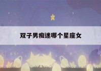 双子男痴迷哪个星座女(双子座男迷得死死的星座女)