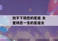 放不下初恋的星座 会爱初恋一生的星座女