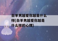 白羊男越爱你越是什么样(白羊男越爱你越是什么样的心理)