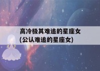 高冷极其难追的星座女(公认难追的星座女)