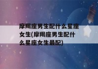 摩羯座男生配什么星座女生(摩羯座男生配什么星座女生最配)