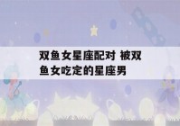 双鱼女星座配对 被双鱼女吃定的星座男