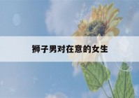 狮子男对在意的女生(狮子男喜欢一个人的表现 超准)