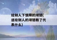 给别人下情降的项链(送给别人的项链断了代表什么)