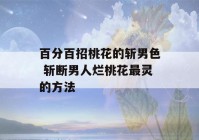 百分百招桃花的斩男色 斩断男人烂桃花最灵的方法