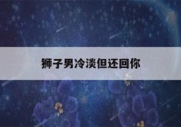 狮子男冷淡但还回你(狮子男冷淡但还回你消息)