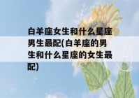 白羊座女生和什么星座男生最配(白羊座的男生和什么星座的女生最配)