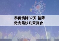 泰国情降37天 情降做完最快几天复合