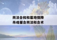 阴法合和和墓地情降 吊魂催合阴法和合术