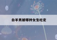 白羊男被哪种女生吃定(白羊男最忍不了哪种撩)