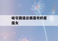 吸引霸道总裁喜欢的星座女(最吸引霸道总裁的星座女)