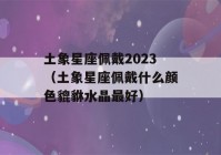 土象星座佩戴2023（土象星座佩戴什么颜色貔貅水晶最好）