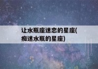 让水瓶座迷恋的星座(痴迷水瓶的星座)