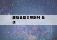 鹿晗吴倩星座配对 吴倩