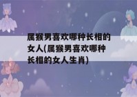 属猴男喜欢哪种长相的女人(属猴男喜欢哪种长相的女人生肖)