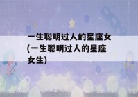 一生聪明过人的星座女(一生聪明过人的星座女生)