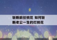 斩断前任桃花 如何斩断老公一生的烂桃花