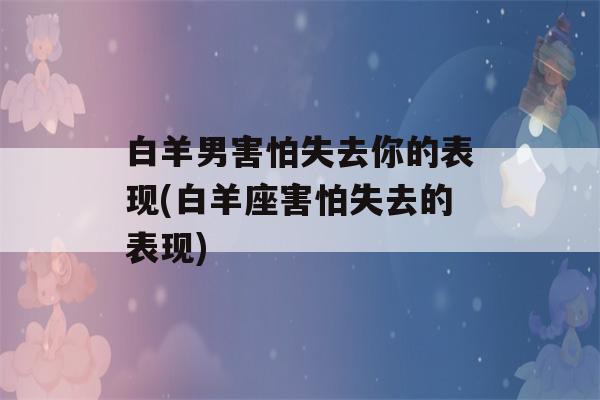 白羊男害怕失去你的表现(白羊座害怕失去的表现)